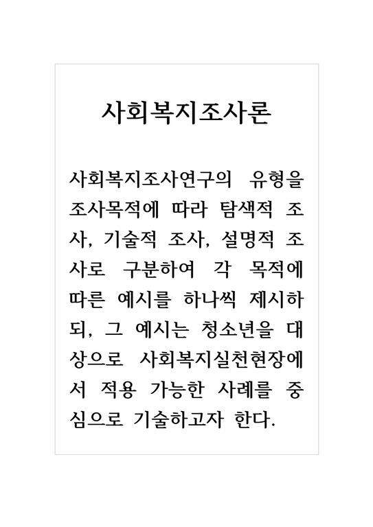 사회복지조사론_사회복지조사연구의 유형을 조사목적에 따라 탐색적 조사  기술적 조사  설명적 조사로 구분하여 각 목적에 따른 예시를 하나씩 제시하되  그 예시는 청소년을 대상으로 사회복지실천현장에서 적용 가능한 사례를 중심으로 기술하고자 한다-1페이지